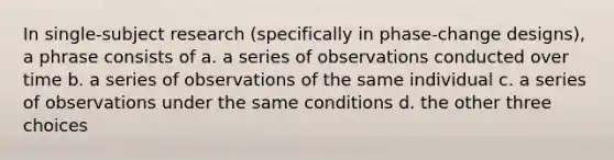 In single-subject research (specifically in phase-change designs), a phrase consists of a. a series of observations conducted over time b. a series of observations of the same individual c. a series of observations under the same conditions d. the other three choices