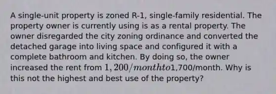 A single-unit property is zoned R-1, single-family residential. The property owner is currently using is as a rental property. The owner disregarded the city zoning ordinance and converted the detached garage into living space and configured it with a complete bathroom and kitchen. By doing so, the owner increased the rent from 1,200/month to1,700/month. Why is this not the highest and best use of the property?