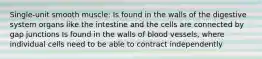 Single-unit smooth muscle: Is found in the walls of the digestive system organs like the intestine and the cells are connected by gap junctions Is found in the walls of blood vessels, where individual cells need to be able to contract independently