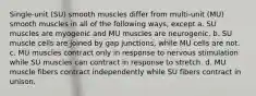 Single-unit (SU) smooth muscles differ from multi-unit (MU) smooth muscles in all of the following ways, except a. SU muscles are myogenic and MU muscles are neurogenic. b. SU muscle cells are joined by gap junctions, while MU cells are not. c. MU muscles contract only in response to nervous stimulation while SU muscles can contract in response to stretch. d. MU muscle fibers contract independently while SU fibers contract in unison.