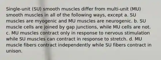 Single-unit (SU) smooth muscles differ from multi-unit (MU) smooth muscles in all of the following ways, except a. SU muscles are myogenic and MU muscles are neurogenic. b. SU muscle cells are joined by gap junctions, while MU cells are not. c. MU muscles contract only in response to nervous stimulation while SU muscles can contract in response to stretch. d. MU muscle fibers contract independently while SU fibers contract in unison.