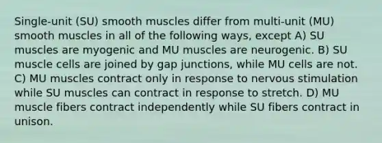 Single-unit (SU) smooth muscles differ from multi-unit (MU) smooth muscles in all of the following ways, except A) SU muscles are myogenic and MU muscles are neurogenic. B) SU muscle cells are joined by gap junctions, while MU cells are not. C) MU muscles contract only in response to nervous stimulation while SU muscles can contract in response to stretch. D) MU muscle fibers contract independently while SU fibers contract in unison.