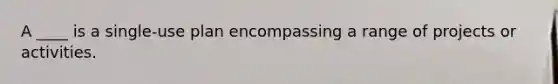 A ____ is a single-use plan encompassing a range of projects or activities.