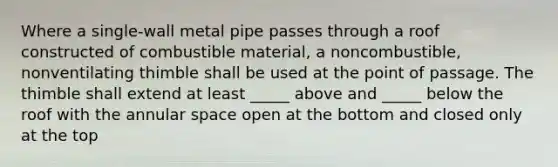 Where a single-wall metal pipe passes through a roof constructed of combustible material, a noncombustible, nonventilating thimble shall be used at the point of passage. The thimble shall extend at least _____ above and _____ below the roof with the annular space open at the bottom and closed only at the top