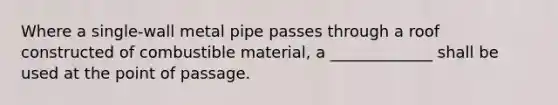 Where a single-wall metal pipe passes through a roof constructed of combustible material, a _____________ shall be used at the point of passage.