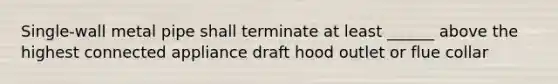 Single-wall metal pipe shall terminate at least ______ above the highest connected appliance draft hood outlet or flue collar