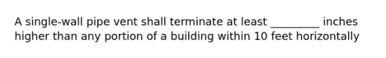 A single-wall pipe vent shall terminate at least _________ inches higher than any portion of a building within 10 feet horizontally