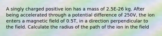 A singly charged positive ion has a mass of 2.5E-26 kg. After being accelerated through a potential difference of 250V, the ion enters a magnetic field of 0.5T, in a direction perpendicular to the field. Calculate the radius of the path of the ion in the field