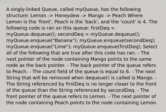 A singly-linked Queue, called myQueue, has the following structure: Lemon -> Honeydew -> Mango -> Peach Where Lemon is the 'front', Peach is the 'back', and the 'count' is 4. The following code is ran on this queue: firstDeq = myQueue.dequeue(); secondDeq = myQueue.dequeue(); myQueue.enqueue("Banana"); myQueue.enqueue(secondDeq); myQueue.enqueue("Lime"); myQueue.enqueue(firstDeq); Select all of the following that are true after this code has ran. - The next pointer of the node containing Mango points to the same node as the back pointer. - The back pointer of the queue refers to Peach. - The count field of the queue is equal to 6. - The next String that will be removed when dequeue() is called is Mango. - The String referenced by firstDeq is no longer closer to the front of the queue than the String referenced by secondDeq. - The front pointer of the queue refers to Lemon. - The next pointer of the node containing Peach points to the node containing Lemon.