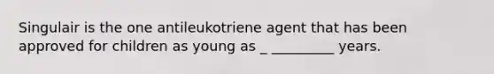 Singulair is the one antileukotriene agent that has been approved for children as young as _ _________ years.