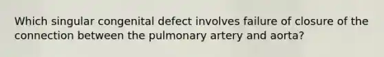 Which singular congenital defect involves failure of closure of the connection between the pulmonary artery and aorta?