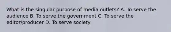 What is the singular purpose of media outlets? A. To serve the audience B. To serve the government C. To serve the editor/producer D. To serve society