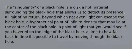 The "singularity" of a black hole is a disk a hot material surrounding the black hole that allows us to detect its presence. a limit of no return, beyond which not even light can escape the black hole. a hypothetical point of infinite density that may lie at the center of the black hole. a point of light that you would see if you hovered on the edge of the black hole. a limit to how far back in time it's possible to travel by moving through the black hole.