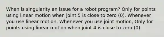 When is singularity an issue for a robot program? Only for points using linear motion when joint 5 is close to zero (0). Whenever you use linear motion. Whenever you use joint motion, Only for points using linear motion when joint 4 is close to zero (0)