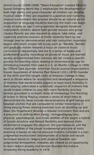 Sinichi Suzuki (1898-1998) "Talent Education" created Shinichi Suzuki following World War 2 emphasizes the development of both high ability and good character all children can develop musical talent if they are exposed to a positive and nurturing musical environment this process should be as natural as the acquisition of language students learning the violin can begin study as early as age 3 using specially designed miniature instruments children attend both private lessons and group classes Parents are also required to attend, take notes, and supervise practice sessions at home students learn by ear through teacher demonstration and rote instruction repertoire begins with short, simple folk tunes such as "Twinkle, Twinkle" and gradually moves towards a focus on classical music curriculum is sequentially laid out in a series of books and professional quality recordings all pieces of music are learned aurally and performed from memory did not create a specific process for teaching music reading or recommend an age for introducing notation First used in U.S. at Oberlin College in 1958 by Clifford Cook Journals: American Suzuki Journal Organizations: Suzuki Association of America Paul Roland (1911-1978) Founder of the ASTA and first taught violin at Simpson College in Iowa went to Illinois where he researched and developed a sequence of motions that would enable players to have more flexibility in their playing. advocated a systematic sequence of motions that would enable children to play with more flexibility and less tension grounded in in-depth study of kinesiology The Teaching of Action in String Playing created a series of short films to demonstrate his ideas include demonstrations of golf swings and baseball pitches that are compared to similar movements in string playing Freely moving exercises such as shuttling up and down the fingerboard develop a relaxed instrument hold and are a precursor to shifting Mimi Zweig - stringpedagogy.com; physical, psychological, and music abilities of the player a hybrid of Suzuki structure and Roland flexibility and balance Violin performance engages the physical, the psychological, and the musical abilities of the player fundamental principle of violin teaching is based on natural physical motions nurtured in a non-judgmental environment Development of a facile and secure technique based on: begins with physical freedom non-judgmental atmosphere; mistakes are viewed as an opportunity to learn reduce anxiety and tension founded the Indiana University String Academy in 1976