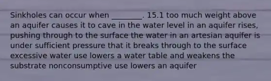 Sinkholes can occur when ________. 15.1 too much weight above an aquifer causes it to cave in the water level in an aquifer rises, pushing through to the surface the water in an artesian aquifer is under sufficient pressure that it breaks through to the surface excessive water use lowers a water table and weakens the substrate nonconsumptive use lowers an aquifer