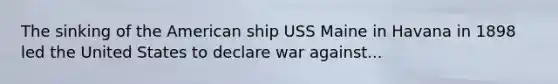 The sinking of the American ship USS Maine in Havana in 1898 led the United States to declare war against...