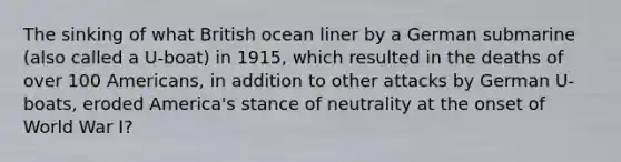 The sinking of what British ocean liner by a German submarine (also called a U-boat) in 1915, which resulted in the deaths of over 100 Americans, in addition to other attacks by German U-boats, eroded America's stance of neutrality at the onset of World War I?