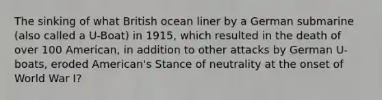 The sinking of what British ocean liner by a German submarine (also called a U-Boat) in 1915, which resulted in the death of over 100 American, in addition to other attacks by German U-boats, eroded American's Stance of neutrality at the onset of World War I?