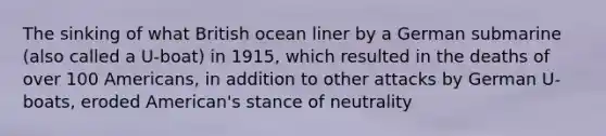 The sinking of what British ocean liner by a German submarine (also called a U-boat) in 1915, which resulted in the deaths of over 100 Americans, in addition to other attacks by German U-boats, eroded American's stance of neutrality