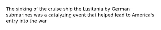 The sinking of the cruise ship the Lusitania by German submarines was a catalyzing event that helped lead to America's entry into the war.