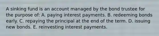 A sinking fund is an account managed by the bond trustee for the purpose of: A. paying interest payments. B. redeeming bonds early. C. repaying the principal at the end of the term. D. issuing new bonds. E. reinvesting interest payments.