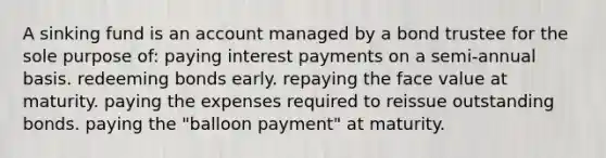 A sinking fund is an account managed by a bond trustee for the sole purpose of: paying interest payments on a semi-annual basis. redeeming bonds early. repaying the face value at maturity. paying the expenses required to reissue outstanding bonds. paying the "balloon payment" at maturity.