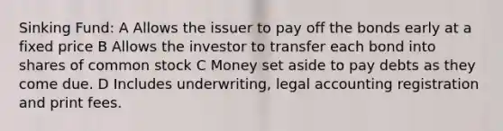 Sinking Fund: A Allows the issuer to pay off the bonds early at a fixed price B Allows the investor to transfer each bond into shares of common stock C Money set aside to pay debts as they come due. D Includes underwriting, legal accounting registration and print fees.