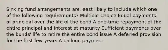 Sinking fund arrangements are least likely to include which one of the following requirements? Multiple Choice Equal payments of principal over the life of the bond A one-time repayment of the entire principal and interest at maturity Sufficient payments over the bonds' life to retire the entire bond issue A deferred provision for the first few years A balloon payment