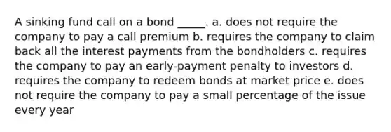 A sinking fund call on a bond _____. a. does not require the company to pay a call premium b. requires the company to claim back all the interest payments from the bondholders c. requires the company to pay an early-payment penalty to investors d. requires the company to redeem bonds at market price e. does not require the company to pay a small percentage of the issue every year