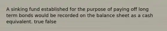 A sinking fund established for the purpose of paying off long term bonds would be recorded on the balance sheet as a cash equivalent. true false