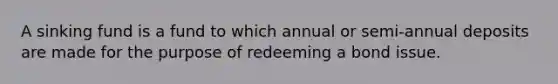 A sinking fund is a fund to which annual or semi-annual deposits are made for the purpose of redeeming a bond issue.