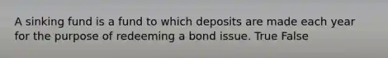 A sinking fund is a fund to which deposits are made each year for the purpose of redeeming a bond issue. True False