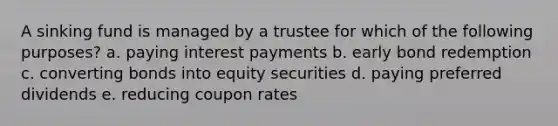 A sinking fund is managed by a trustee for which of the following purposes? a. paying interest payments b. early bond redemption c. converting bonds into equity securities d. paying preferred dividends e. reducing coupon rates