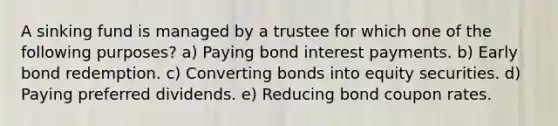 A sinking fund is managed by a trustee for which one of the following purposes? a) Paying bond interest payments. b) Early bond redemption. c) Converting bonds into equity securities. d) Paying preferred dividends. e) Reducing bond coupon rates.