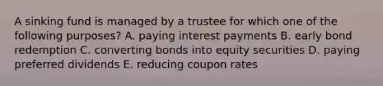 A sinking fund is managed by a trustee for which one of the following purposes? A. paying interest payments B. early bond redemption C. converting bonds into equity securities D. paying preferred dividends E. reducing coupon rates