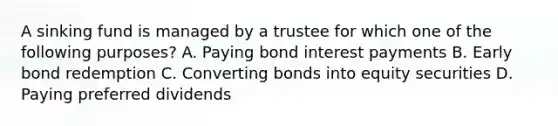 A sinking fund is managed by a trustee for which one of the following purposes? A. Paying bond interest payments B. Early bond redemption C. Converting bonds into equity securities D. Paying preferred dividends