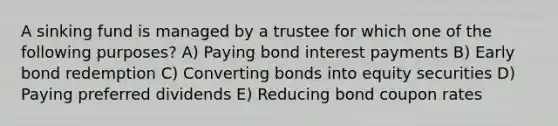 A sinking fund is managed by a trustee for which one of the following purposes? A) Paying bond interest payments B) Early bond redemption C) Converting bonds into equity securities D) Paying preferred dividends E) Reducing bond coupon rates