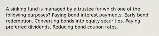 A sinking fund is managed by a trustee for which one of the following purposes? Paying bond interest payments. Early bond redemption. Converting bonds into equity securities. Paying preferred dividends. Reducing bond coupon rates.