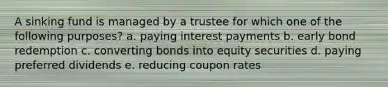 A sinking fund is managed by a trustee for which one of the following purposes? a. paying interest payments b. early bond redemption c. converting bonds into equity securities d. paying preferred dividends e. reducing coupon rates