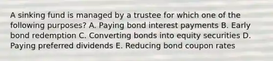 A sinking fund is managed by a trustee for which one of the following purposes? A. Paying bond interest payments B. Early bond redemption C. Converting bonds into equity securities D. Paying preferred dividends E. Reducing bond coupon rates