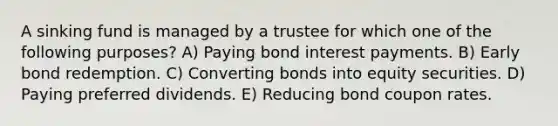 A sinking fund is managed by a trustee for which one of the following purposes? A) Paying bond interest payments. B) Early bond redemption. C) Converting bonds into equity securities. D) Paying preferred dividends. E) Reducing bond coupon rates.