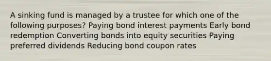 A sinking fund is managed by a trustee for which one of the following purposes? Paying bond interest payments Early bond redemption Converting bonds into equity securities Paying preferred dividends Reducing bond coupon rates