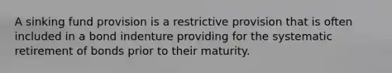 A sinking fund provision is a restrictive provision that is often included in a bond indenture providing for the systematic retirement of bonds prior to their maturity.