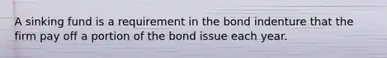 A sinking fund is a requirement in the bond indenture that the firm pay off a portion of the bond issue each year.