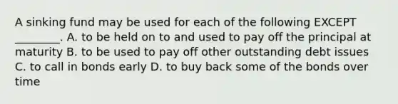 A sinking fund may be used for each of the following EXCEPT​ ________. A. to be held on to and used to pay off the principal at maturity B. to be used to pay off other outstanding debt issues C. to call in bonds early D. to buy back some of the bonds over time