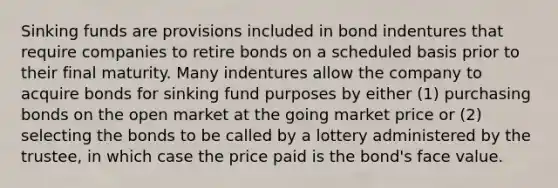 Sinking funds are provisions included in bond indentures that require companies to retire bonds on a scheduled basis prior to their final maturity. Many indentures allow the company to acquire bonds for sinking fund purposes by either (1) purchasing bonds on the open market at the going market price or (2) selecting the bonds to be called by a lottery administered by the trustee, in which case the price paid is the bond's face value.