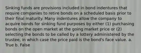 Sinking funds are provisions included in bond indentures that require companies to retire bonds on a scheduled basis prior to their final maturity. Many indentures allow the company to acquire bonds for sinking fund purposes by either (1) purchasing bonds on the open market at the going market price or (2) selecting the bonds to be called by a lottery administered by the trustee, in which case the price paid is the bond's face value. a. True b. False