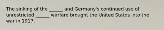 The sinking of the ______ and Germany's continued use of unrestricted ______ warfare brought the United States into the war in 1917.