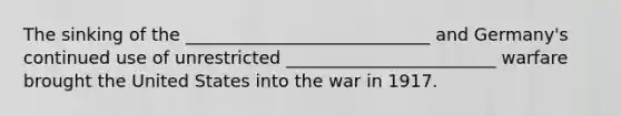 The sinking of the ____________________________ and Germany's continued use of unrestricted ________________________ warfare brought the United States into the war in 1917.